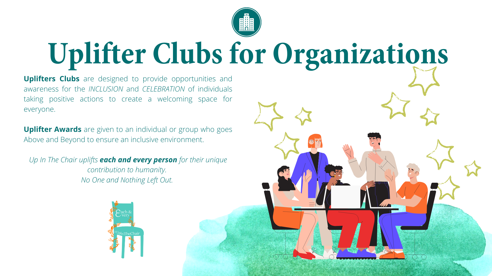 Uplifters Clubs for Organizations are designed to provide opportunities and awareness for the inclusion and celebration of individuals taking positive actions to create a welcoming space for everyone. Uplifter Awards are given to an individual or group who goes Above and Beyond to ensure an inclusive environment. Up In The Chair uplifts each and every person for their unique contribution to humanity. No One and Nothing Left Out.
